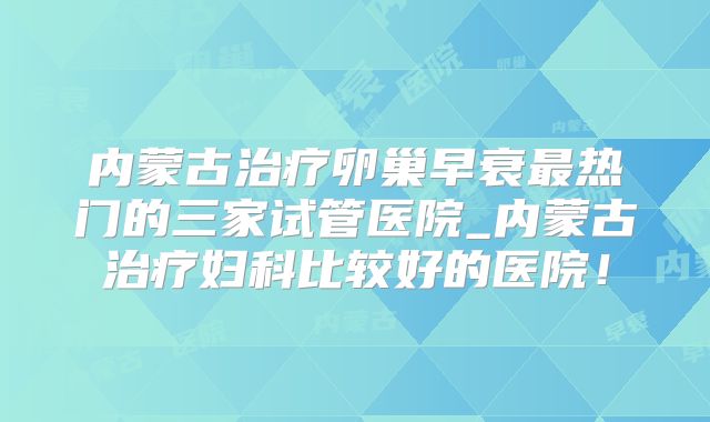 内蒙古治疗卵巢早衰最热门的三家试管医院_内蒙古治疗妇科比较好的医院!