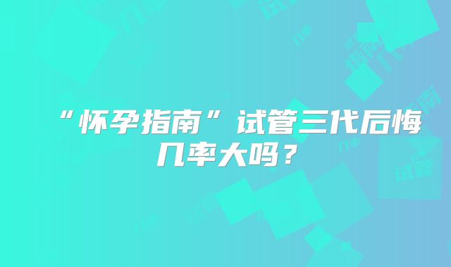 “怀孕指南”试管三代后悔几率大吗?