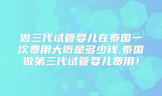 做三代试管婴儿在泰国一次费用大概是多少钱,泰国做第三代试管婴儿费用！