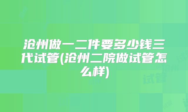 沧州做一二件要多少钱三代试管(沧州二院做试管怎么样)