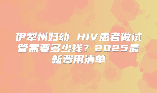 伊犁州妇幼 HIV患者做试管需要多少钱？2025最新费用清单