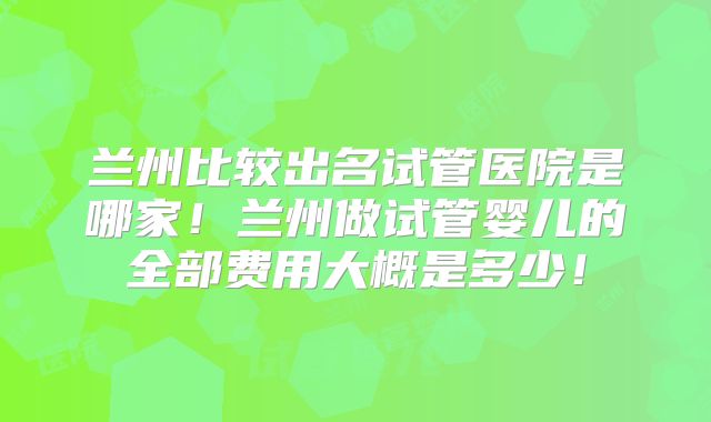 兰州比较出名试管医院是哪家！兰州做试管婴儿的全部费用大概是多少！