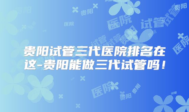 贵阳试管三代医院排名在这-贵阳能做三代试管吗！