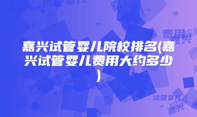 嘉兴试管婴儿院校排名(嘉兴试管婴儿费用大约多少)