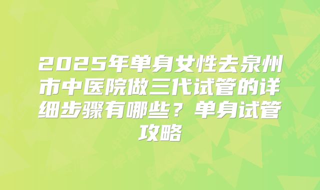 2025年单身女性去泉州市中医院做三代试管的详细步骤有哪些?单身试管攻略