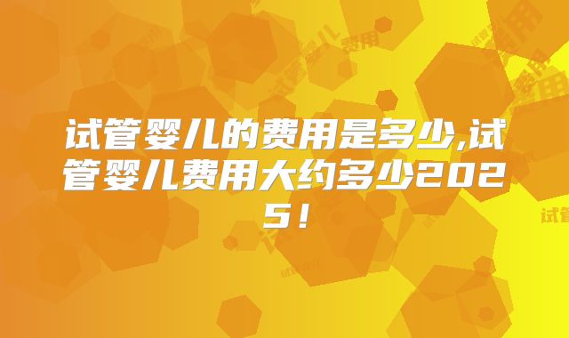 试管婴儿的费用是多少,试管婴儿费用大约多少2025！
