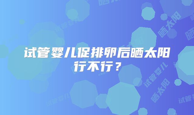 试管婴儿促排卵后晒太阳行不行?