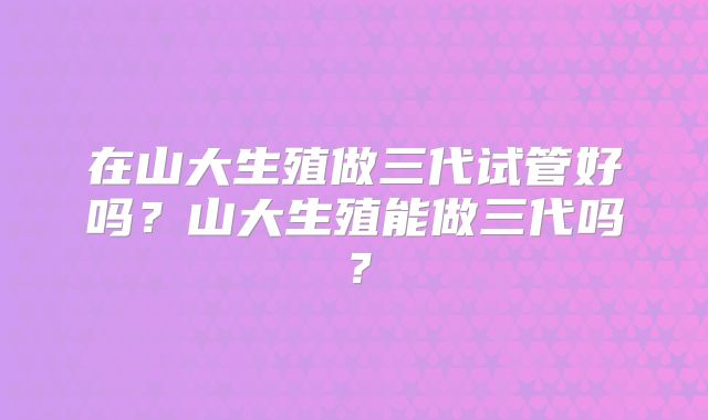 在山大生殖做三代试管好吗？山大生殖能做三代吗？