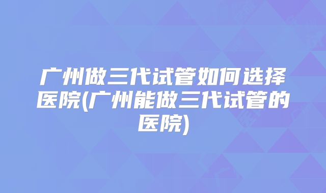 广州做三代试管如何选择医院(广州能做三代试管的医院)