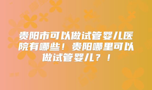 贵阳市可以做试管婴儿医院有哪些！贵阳哪里可以做试管婴儿？！