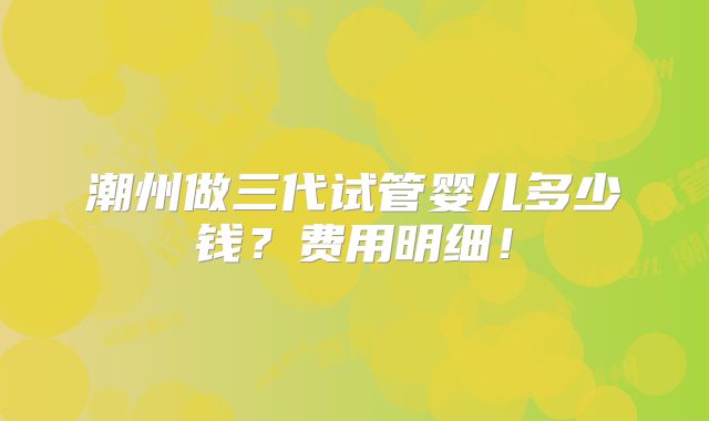 潮州做三代试管婴儿多少钱？费用明细！