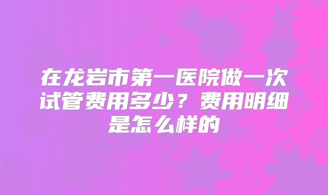 在龙岩市第一医院做一次试管费用多少？费用明细是怎么样的