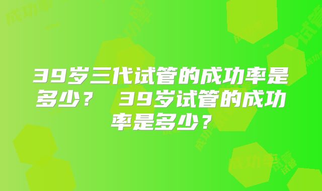 39岁三代试管的成功率是多少? 39岁试管的成功率是多少?