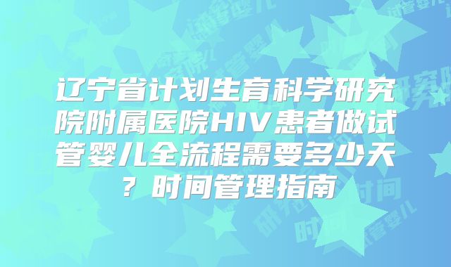辽宁省计划生育科学研究院附属医院HIV患者做试管婴儿全流程需要多少天?时间管理指南