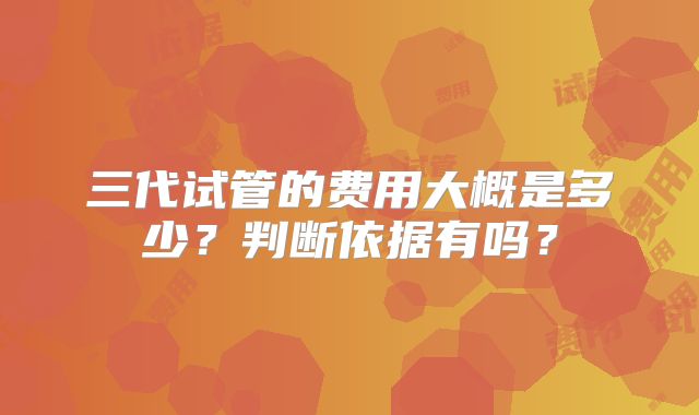 三代试管的费用大概是多少？判断依据有吗？