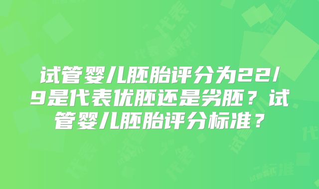 试管婴儿胚胎评分为22/9是代表优胚还是劣胚？试管婴儿胚胎评分标准？