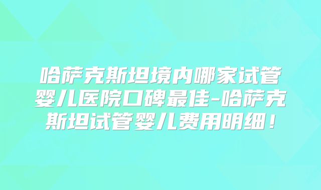 哈萨克斯坦境内哪家试管婴儿医院口碑最佳-哈萨克斯坦试管婴儿费用明细！