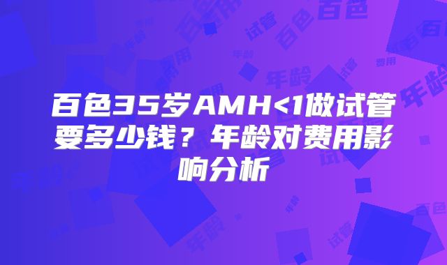 百色35岁AMH<1做试管要多少钱？年龄对费用影响分析