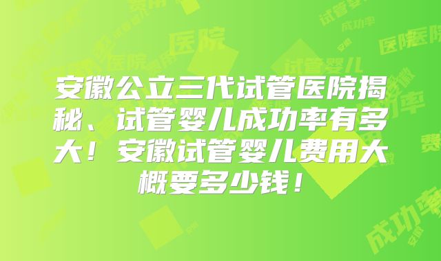 安徽公立三代试管医院揭秘、试管婴儿成功率有多大！安徽试管婴儿费用大概要多少钱！