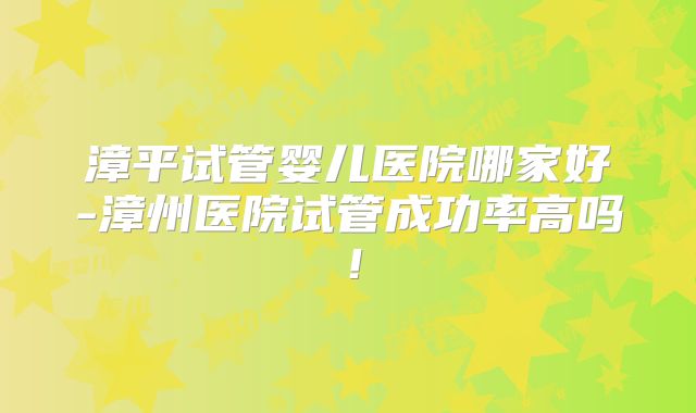 漳平试管婴儿医院哪家好-漳州医院试管成功率高吗！