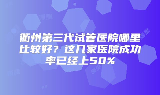 衢州第三代试管医院哪里比较好？这几家医院成功率已经上50%
