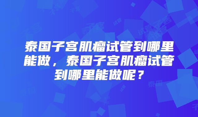 泰国子宫肌瘤试管到哪里能做,泰国子宫肌瘤试管到哪里能做呢?