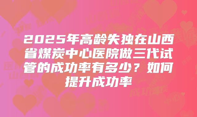 2025年高龄失独在山西省煤炭中心医院做三代试管的成功率有多少？如何提升成功率