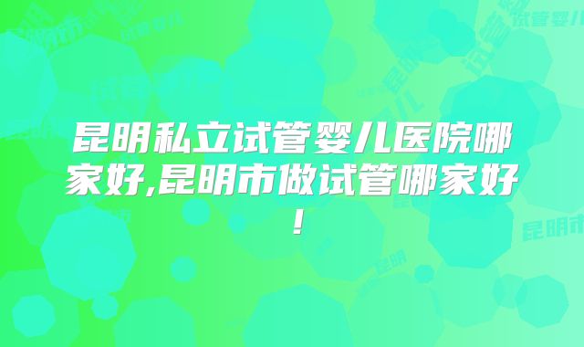 昆明私立试管婴儿医院哪家好,昆明市做试管哪家好!