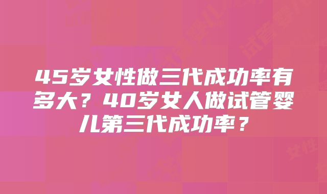 45岁女性做三代成功率有多大?40岁女人做试管婴儿第三代成功率?