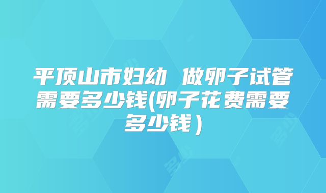 平顶山市妇幼 做卵子试管需要多少钱(卵子花费需要多少钱）