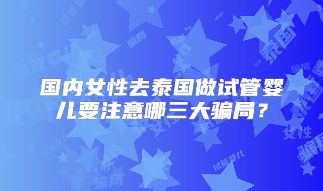 国内女性去泰国做试管婴儿要注意哪三大骗局？