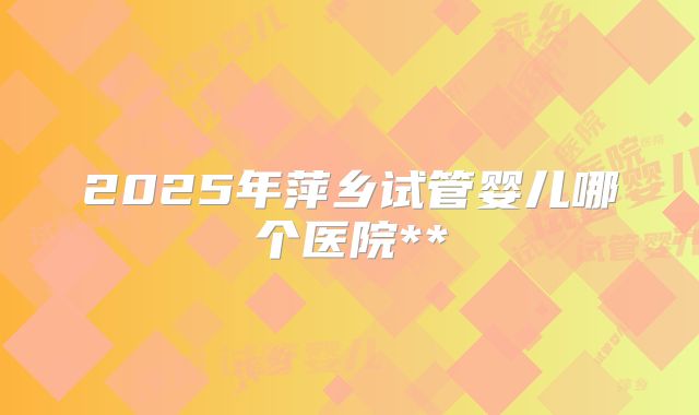 2025年萍乡试管婴儿哪个医院**