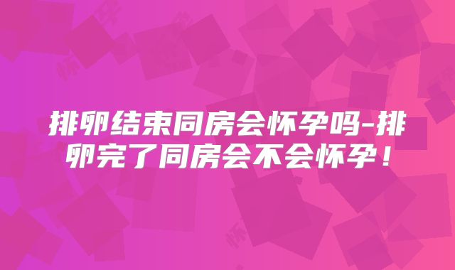 排卵结束同房会怀孕吗-排卵完了同房会不会怀孕!