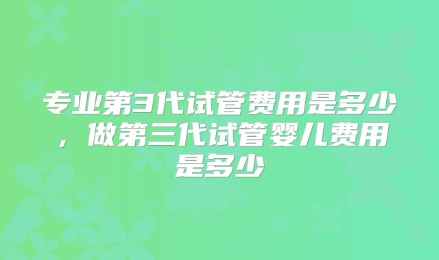 专业第3代试管费用是多少，做第三代试管婴儿费用是多少