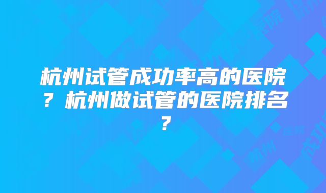杭州试管成功率高的医院?杭州做试管的医院排名?