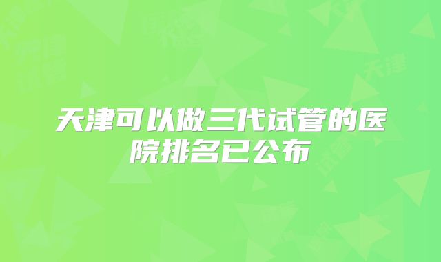 天津可以做三代试管的医院排名已公布
