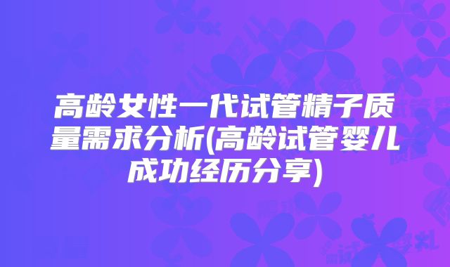 高龄女性一代试管精子质量需求分析(高龄试管婴儿成功经历分享)