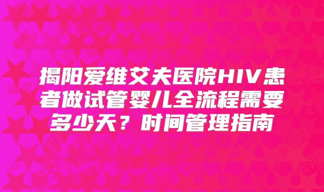 揭阳爱维艾夫医院HIV患者做试管婴儿全流程需要多少天？时间管理指南
