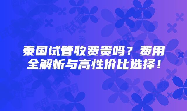 泰国试管收费贵吗？费用全解析与高性价比选择！