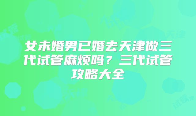 女未婚男已婚去天津做三代试管麻烦吗？三代试管攻略大全