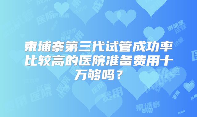 柬埔寨第三代试管成功率比较高的医院准备费用十万够吗？