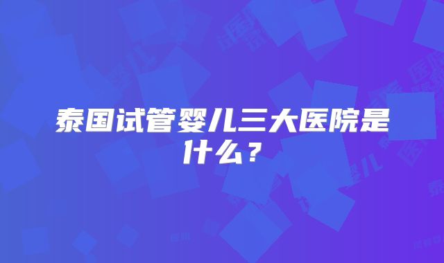 泰国试管婴儿三大医院是什么?