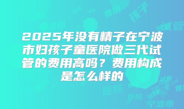 2025年没有精子在宁波市妇孩子童医院做三代试管的费用高吗？费用构成是怎么样的