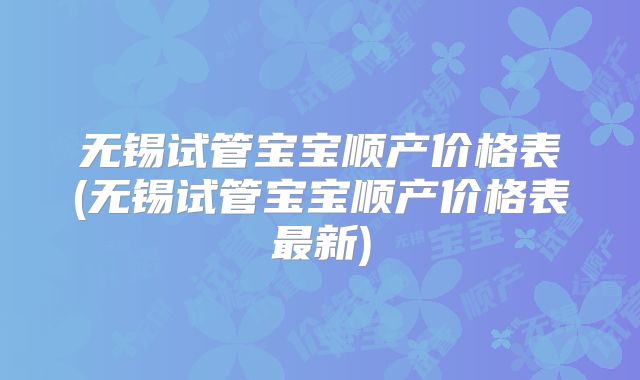 无锡试管宝宝顺产价格表(无锡试管宝宝顺产价格表最新)