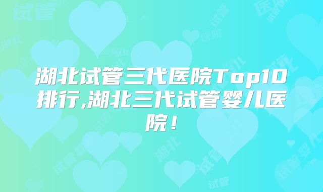 湖北试管三代医院Top10排行,湖北三代试管婴儿医院!