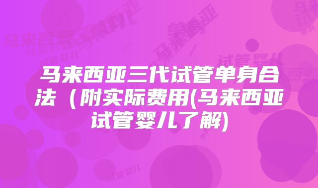马来西亚三代试管单身合法（附实际费用(马来西亚试管婴儿了解)