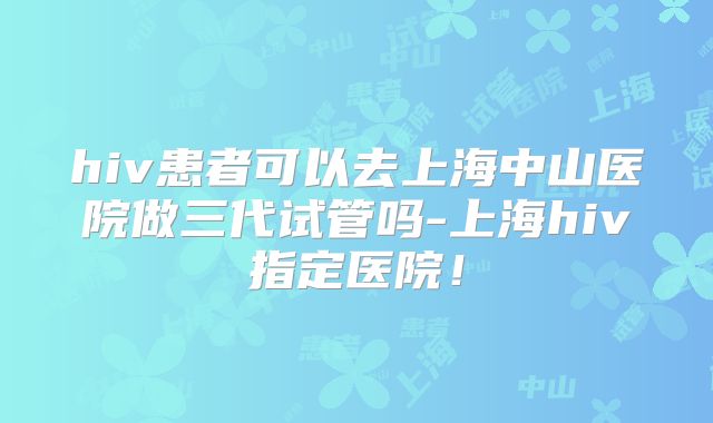hiv患者可以去上海中山医院做三代试管吗-上海hiv指定医院！