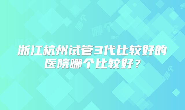 浙江杭州试管3代比较好的医院哪个比较好?
