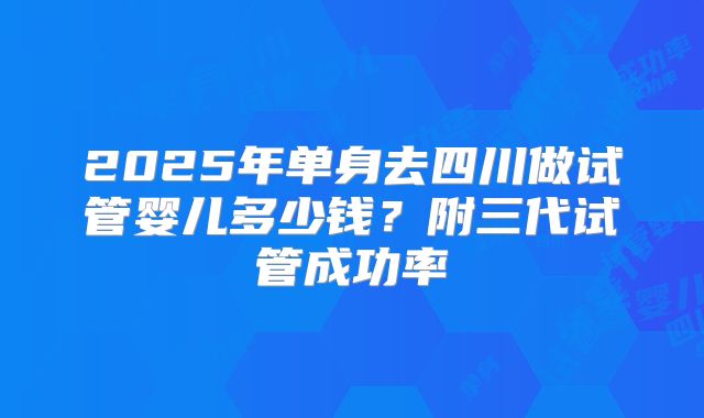 2025年单身去四川做试管婴儿多少钱?附三代试管成功率