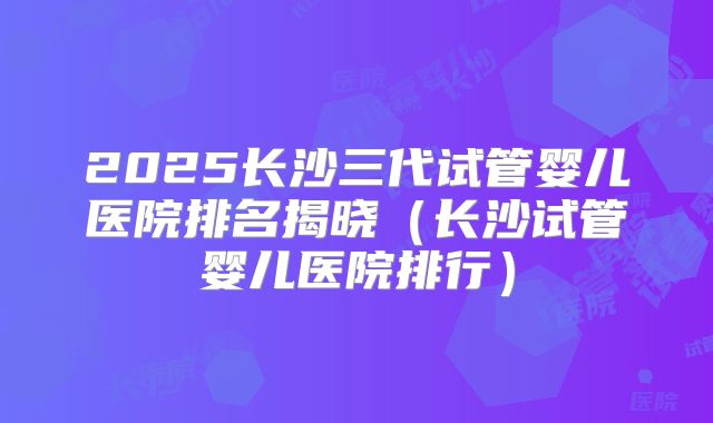 2025长沙三代试管婴儿医院排名揭晓（长沙试管婴儿医院排行）